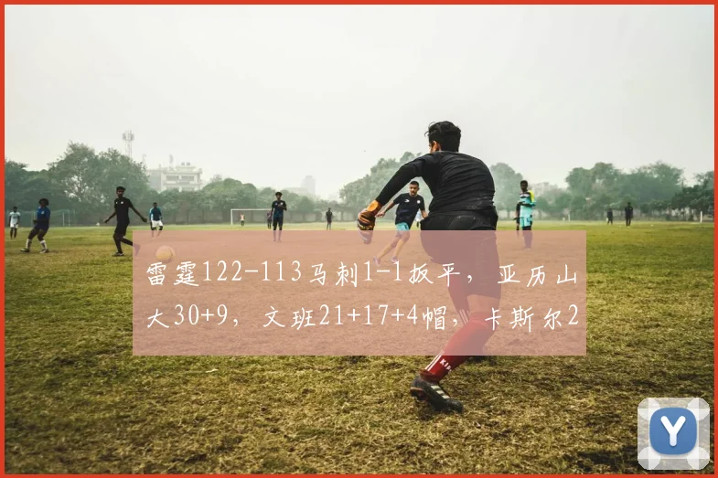 雷霆122-113马刺1-1扳平，亚历山大30+9，文班21+17+4帽，卡斯尔25分9失误