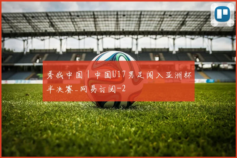秀我中国｜中国U17男足闯入亚洲杯半决赛_网易订阅