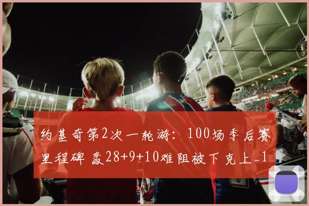 约基奇第2次一轮游：100场季后赛里程碑 轰28+9+10难阻被下克上_1