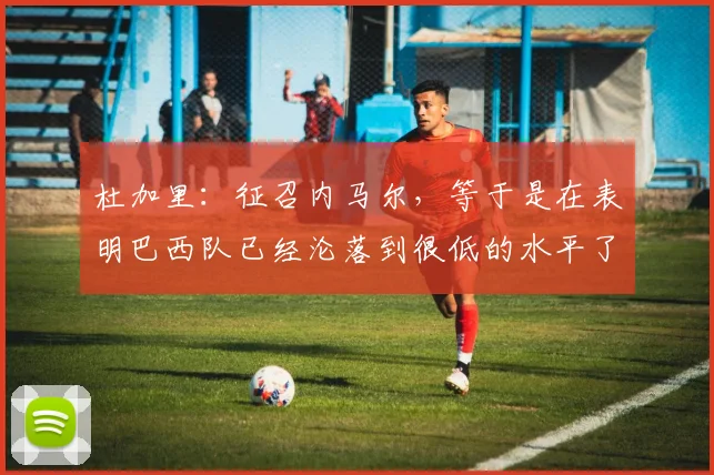 杜加里：征召内马尔，等于是在表明巴西队已经沦落到很低的水平了