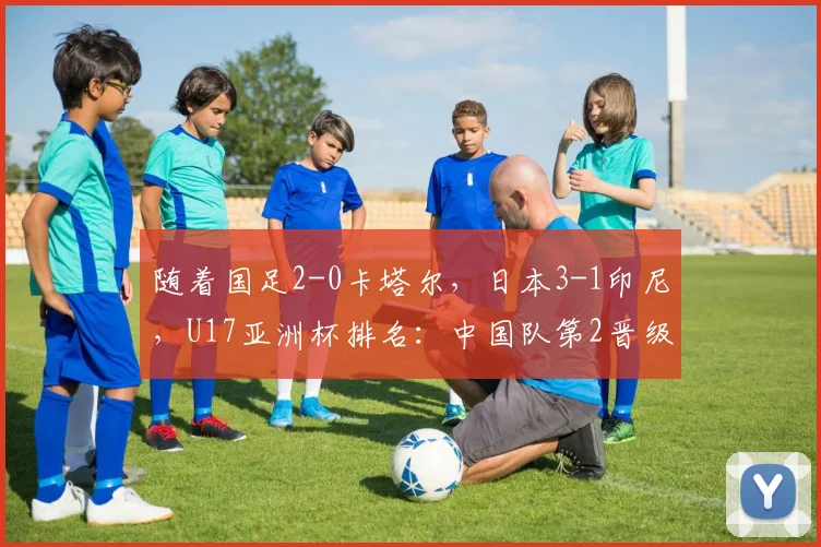 随着国足2-0卡塔尔，日本3-1印尼，U17亚洲杯排名：中国队第2晋级