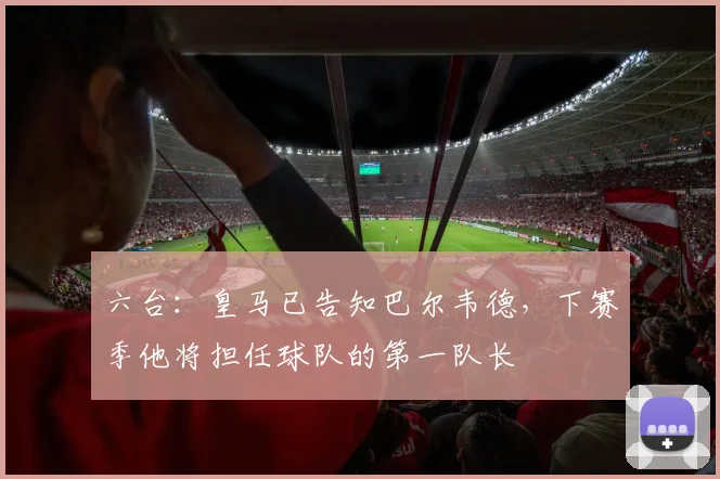 六台：皇马已告知巴尔韦德，下赛季他将担任球队的第一队长