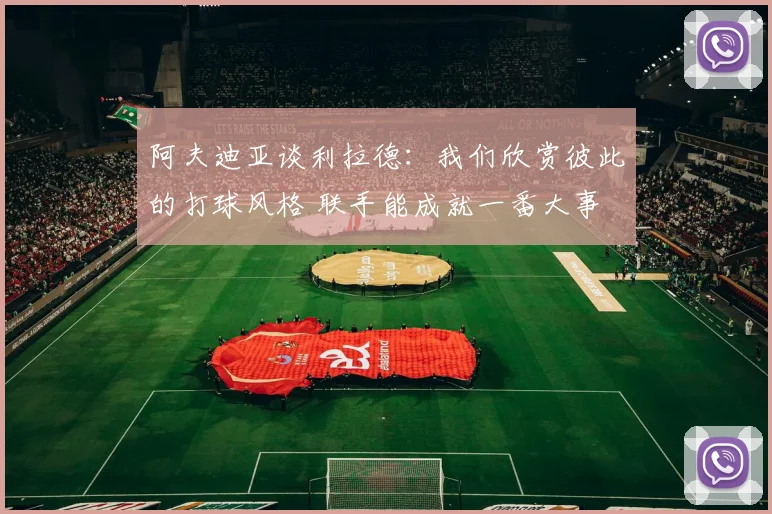 阿夫迪亚谈利拉德：我们欣赏彼此的打球风格 联手能成就一番大事