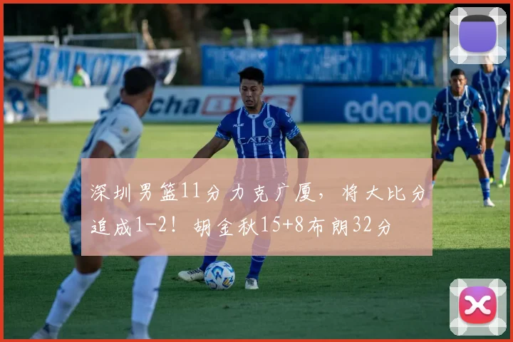 深圳男篮11分力克广厦，将大比分追成1-2！胡金秋15+8布朗32分