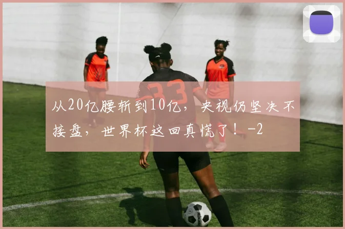 从20亿腰斩到10亿，央视仍坚决不接盘，世界杯这回真慌了！