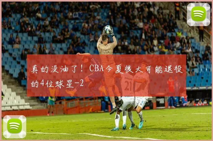 真的没油了！CBA今夏很大可能退役的4位球星