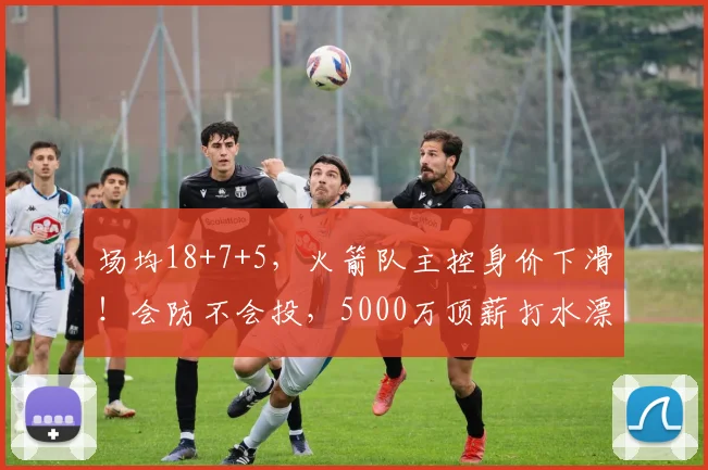 场均18+7+5，火箭队主控身价下滑！会防不会投，5000万顶薪打水漂