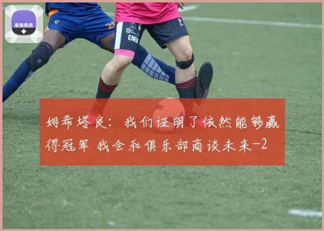 姆希塔良：我们证明了依然能够赢得冠军 我会和俱乐部商谈未来
