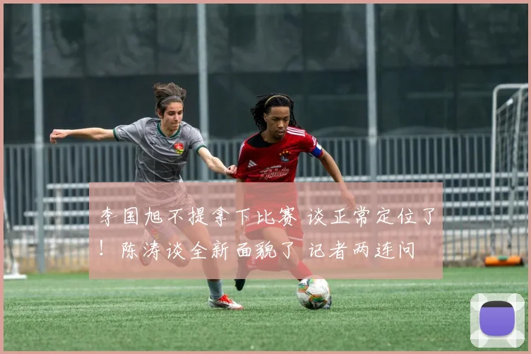 李国旭不提拿下比赛 谈正常定位了！陈涛谈全新面貌了 记者两连问